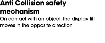 Anti Collision safety mechanism On contact with an object, the display lift moves in the opposite direction