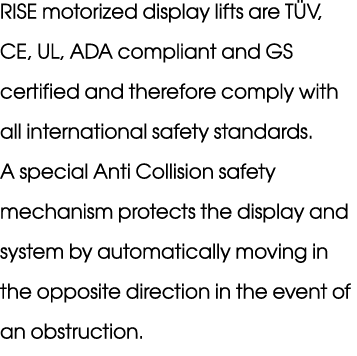 RISE motorized display lifts are T V, CE, UL, ADA compliant and GS certified and therefore comply with all internatio...