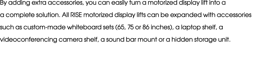 By adding extra accessories, you can easily turn a motorized display lift into a a complete solution. All RISE motori...