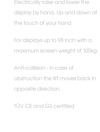 Electrically raise and lower the display by hand. Up and down at the touch of your hand For displays up to 98 inch wi...